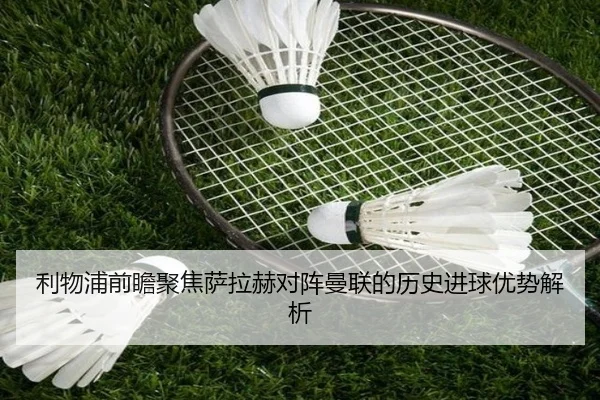 利物浦前瞻聚焦萨拉赫对阵曼联的历史进球优势解析